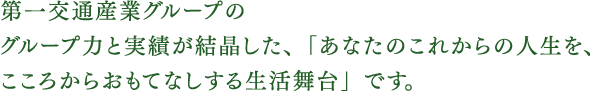 第一交通産業グループのグループ力と実績が結晶した、「あなたの」これからの人生を、こころからおもてなしする生活舞台」です。