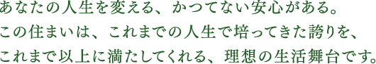 あなたの人生を変える、かつてない安心がある。この住まいは、これまでの人生で培ってきた誇りを、これまで以上に満たしてくれる、理想の生活舞台です。