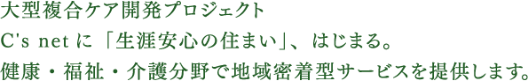 大型複合ケア開発プロジェクトC's netに「生涯安心の住まい」、はじまる。健康・福祉・介護分野で地域密着型サービスを提供します。