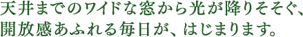 天井までのワイドな窓から光が降りそそぐ、開放感あふれる毎日が、はじまります。