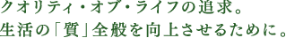 クオリティ・オブ・ライフの追求。生活の「質」全般を向上させるために。