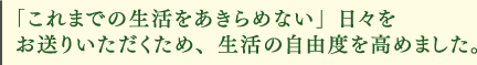 「これまでの生活をあきらめない」日々をお送りいただくため、生活の自由度を高めました。