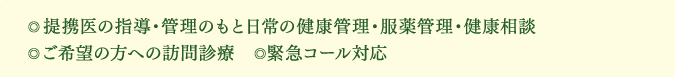 ◎提携医の指導・管理のもと日常の健康管理・服薬管理・健康相談　◎ご希望の方への訪問診療 ◎緊急コール対応